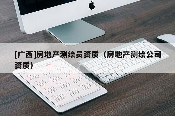 [廣西]房地產(chǎn)測繪員資質(zhì)（房地產(chǎn)測繪公司資質(zhì)）