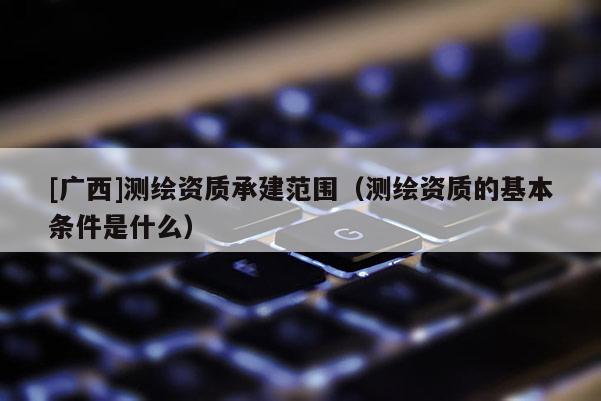 [廣西]測繪資質(zhì)承建范圍（測繪資質(zhì)的基本條件是什么）