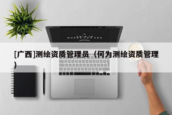 [廣西]測繪資質(zhì)管理員（何為測繪資質(zhì)管理）