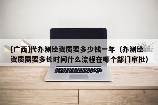 [廣西]代辦測繪資質(zhì)要多少錢一年（辦測繪資質(zhì)需要多長時間什么流程在哪個部門審批）
