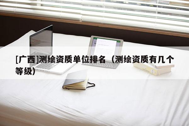[廣西]測繪資質(zhì)單位排名（測繪資質(zhì)有幾個等級）