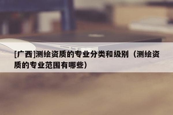 [廣西]測繪資質(zhì)的專業(yè)分類和級別（測繪資質(zhì)的專業(yè)范圍有哪些）