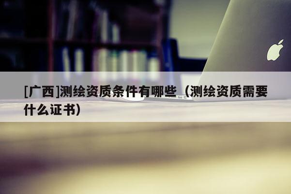 [廣西]測繪資質(zhì)條件有哪些（測繪資質(zhì)需要什么證書）