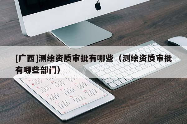 [廣西]測繪資質(zhì)審批有哪些（測繪資質(zhì)審批有哪些部門）