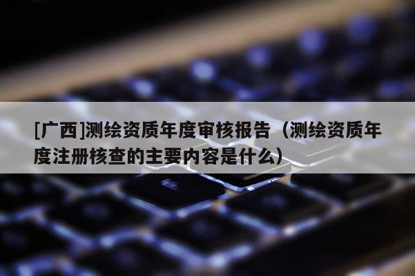 [廣西]測繪資質(zhì)年度審核報告（測繪資質(zhì)年度注冊核查的主要內(nèi)容是什么）
