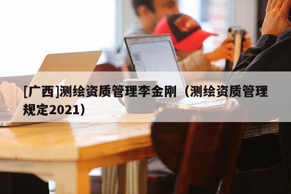 [廣西]測(cè)繪資質(zhì)管理李金剛（測(cè)繪資質(zhì)管理規(guī)定2021）