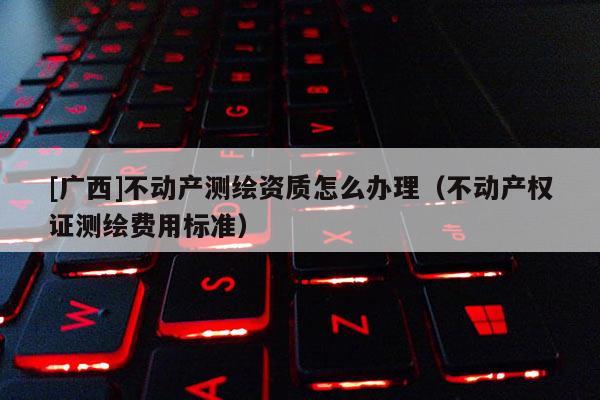 [廣西]不動(dòng)產(chǎn)測(cè)繪資質(zhì)怎么辦理（不動(dòng)產(chǎn)權(quán)證測(cè)繪費(fèi)用標(biāo)準(zhǔn)）