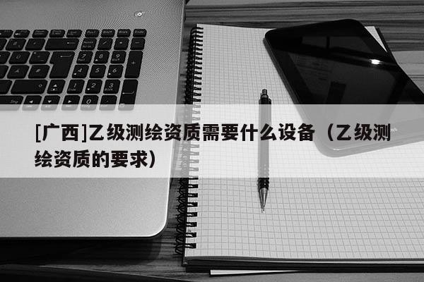 [廣西]乙級(jí)測(cè)繪資質(zhì)需要什么設(shè)備（乙級(jí)測(cè)繪資質(zhì)的要求）