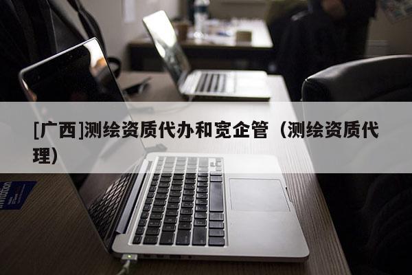 [廣西]測(cè)繪資質(zhì)代辦和寬企管（測(cè)繪資質(zhì)代理）