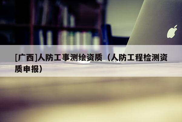 [廣西]人防工事測(cè)繪資質(zhì)（人防工程檢測(cè)資質(zhì)申報(bào)）