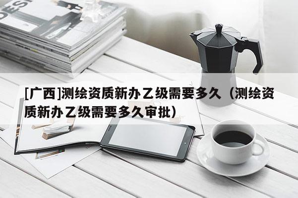 [廣西]測(cè)繪資質(zhì)新辦乙級(jí)需要多久（測(cè)繪資質(zhì)新辦乙級(jí)需要多久審批）