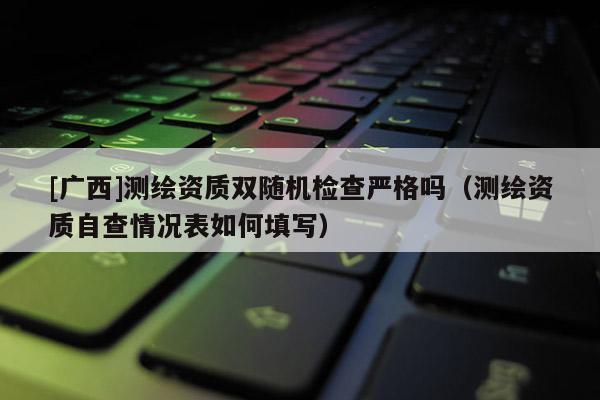 [廣西]測繪資質(zhì)雙隨機(jī)檢查嚴(yán)格嗎（測繪資質(zhì)自查情況表如何填寫）