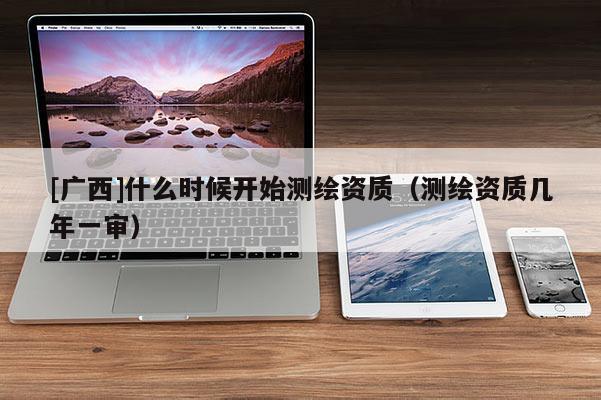 [廣西]什么時(shí)候開始測繪資質(zhì)（測繪資質(zhì)幾年一審）