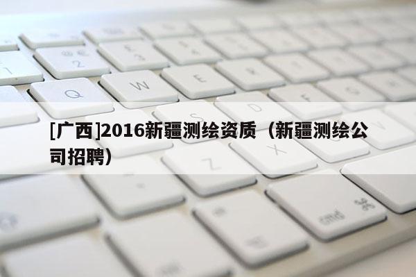 [廣西]2016新疆測繪資質(zhì)（新疆測繪公司招聘）