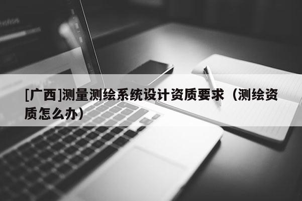 [廣西]測量測繪系統(tǒng)設(shè)計資質(zhì)要求（測繪資質(zhì)怎么辦）