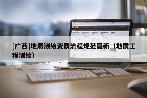[廣西]地質(zhì)測繪資質(zhì)流程規(guī)范最新（地質(zhì)工程測繪）