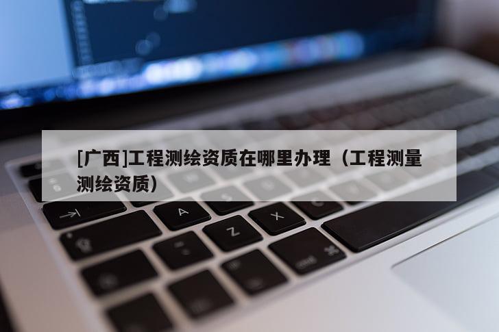 [廣西]工程測繪資質(zhì)在哪里辦理（工程測量測繪資質(zhì)）