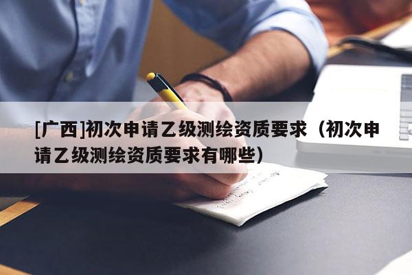 [廣西]初次申請(qǐng)乙級(jí)測繪資質(zhì)要求（初次申請(qǐng)乙級(jí)測繪資質(zhì)要求有哪些）