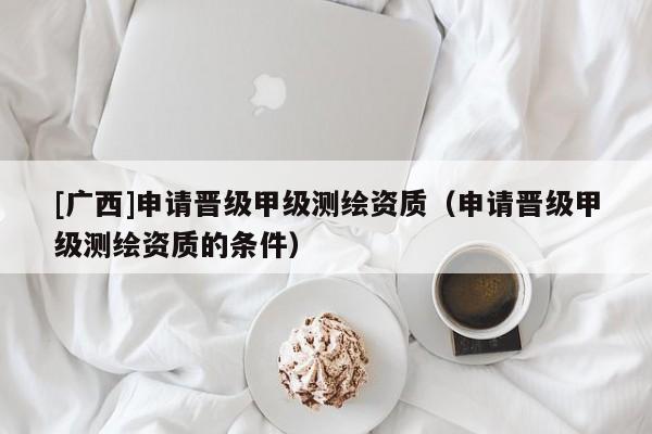 [廣西]申請(qǐng)晉級(jí)甲級(jí)測繪資質(zhì)（申請(qǐng)晉級(jí)甲級(jí)測繪資質(zhì)的條件）