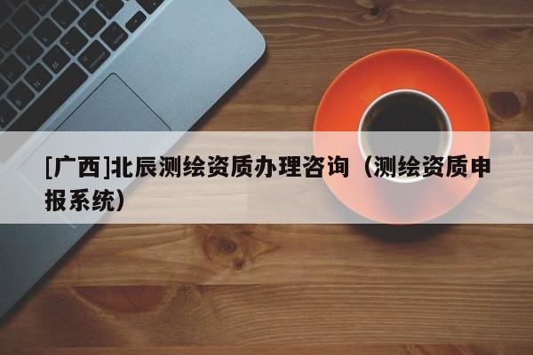 [廣西]北辰測(cè)繪資質(zhì)辦理咨詢（測(cè)繪資質(zhì)申報(bào)系統(tǒng)）