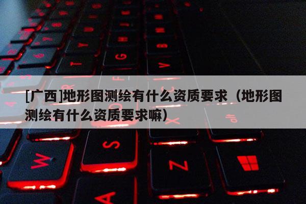 [廣西]地形圖測(cè)繪有什么資質(zhì)要求（地形圖測(cè)繪有什么資質(zhì)要求嘛）