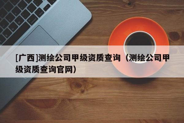 [廣西]測(cè)繪公司甲級(jí)資質(zhì)查詢（測(cè)繪公司甲級(jí)資質(zhì)查詢官網(wǎng)）
