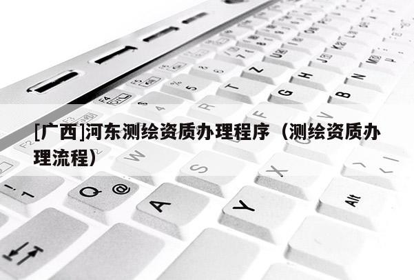 [廣西]河東測繪資質辦理程序（測繪資質辦理流程）