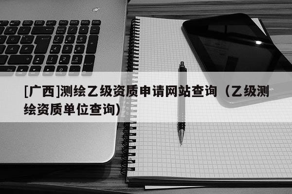 [廣西]測繪乙級資質申請網(wǎng)站查詢（乙級測繪資質單位查詢）