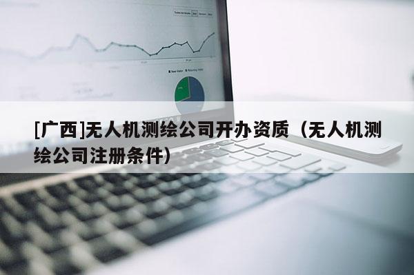 [廣西]無(wú)人機(jī)測(cè)繪公司開(kāi)辦資質(zhì)（無(wú)人機(jī)測(cè)繪公司注冊(cè)條件）