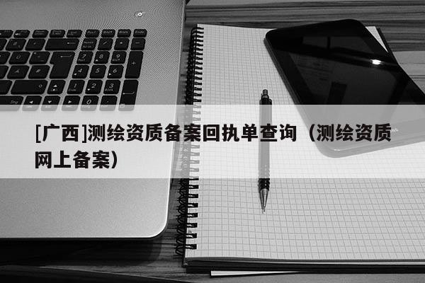 [廣西]測(cè)繪資質(zhì)備案回執(zhí)單查詢(xún)（測(cè)繪資質(zhì)網(wǎng)上備案）