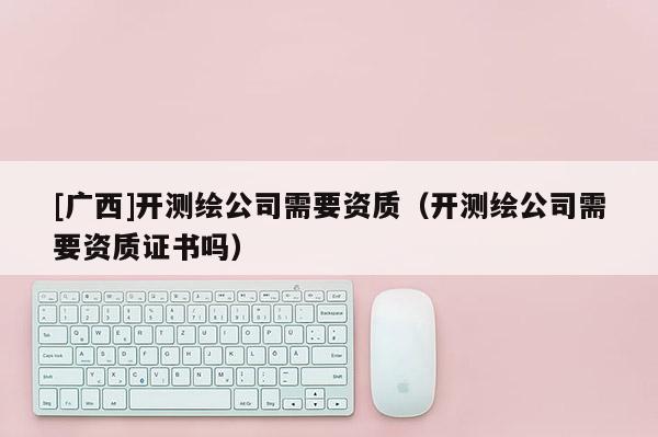 [廣西]開(kāi)測(cè)繪公司需要資質(zhì)（開(kāi)測(cè)繪公司需要資質(zhì)證書(shū)嗎）