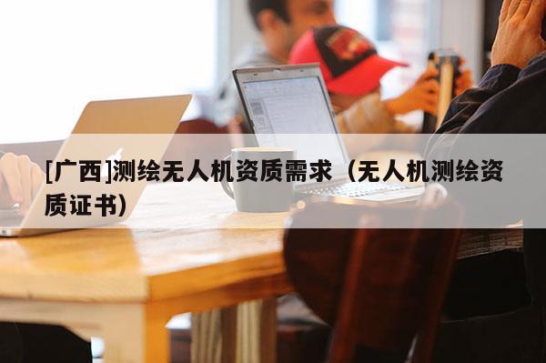 [廣西]測(cè)繪無(wú)人機(jī)資質(zhì)需求（無(wú)人機(jī)測(cè)繪資質(zhì)證書(shū)）