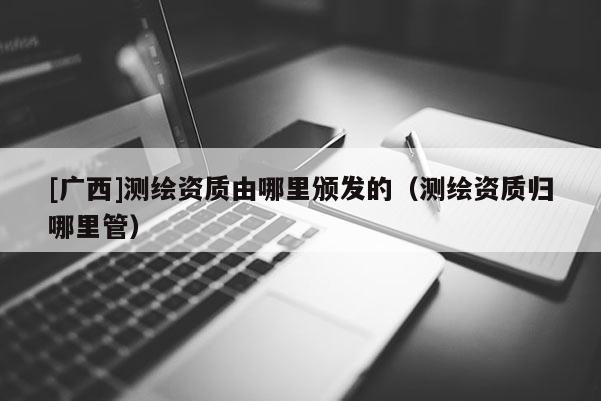[廣西]測繪資質(zhì)由哪里頒發(fā)的（測繪資質(zhì)歸哪里管）