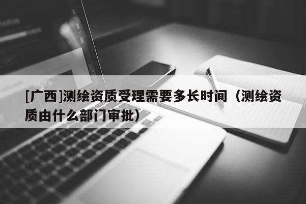 [廣西]測(cè)繪資質(zhì)受理需要多長(zhǎng)時(shí)間（測(cè)繪資質(zhì)由什么部門審批）