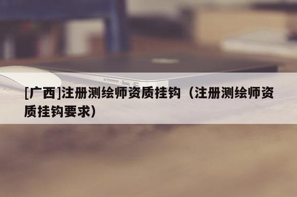 [廣西]注冊(cè)測(cè)繪師資質(zhì)掛鉤（注冊(cè)測(cè)繪師資質(zhì)掛鉤要求）