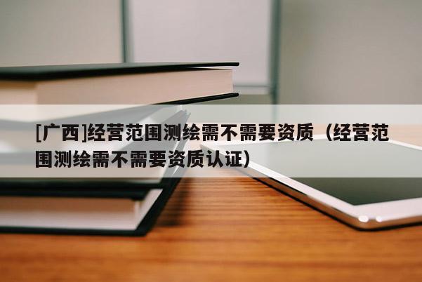 [廣西]經(jīng)營(yíng)范圍測(cè)繪需不需要資質(zhì)（經(jīng)營(yíng)范圍測(cè)繪需不需要資質(zhì)認(rèn)證）
