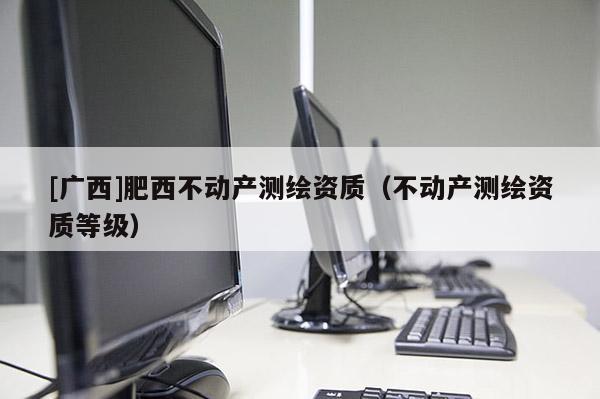 [廣西]肥西不動(dòng)產(chǎn)測(cè)繪資質(zhì)（不動(dòng)產(chǎn)測(cè)繪資質(zhì)等級(jí)）