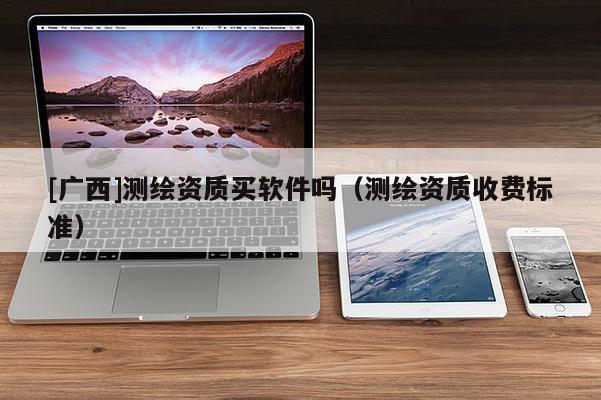 [廣西]測繪資質(zhì)買軟件嗎（測繪資質(zhì)收費標(biāo)準(zhǔn)）