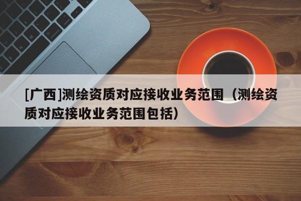 [廣西]測繪資質(zhì)對應(yīng)接收業(yè)務(wù)范圍（測繪資質(zhì)對應(yīng)接收業(yè)務(wù)范圍包括）