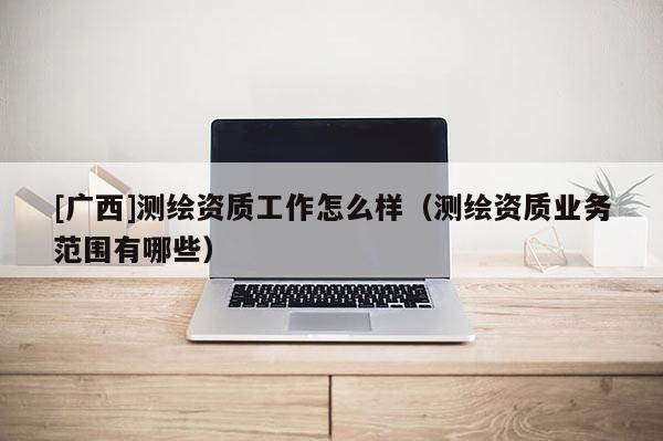 [廣西]測繪資質(zhì)工作怎么樣（測繪資質(zhì)業(yè)務(wù)范圍有哪些）