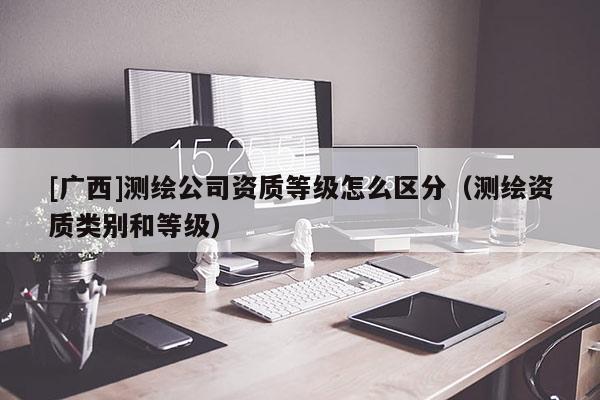 [廣西]測繪公司資質(zhì)等級怎么區(qū)分（測繪資質(zhì)類別和等級）