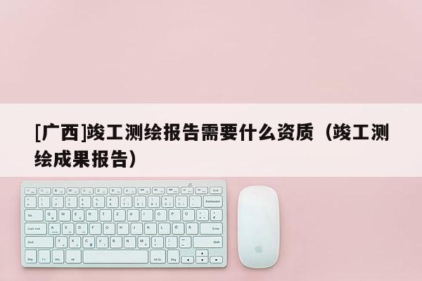 [廣西]竣工測繪報告需要什么資質(zhì)（竣工測繪成果報告）