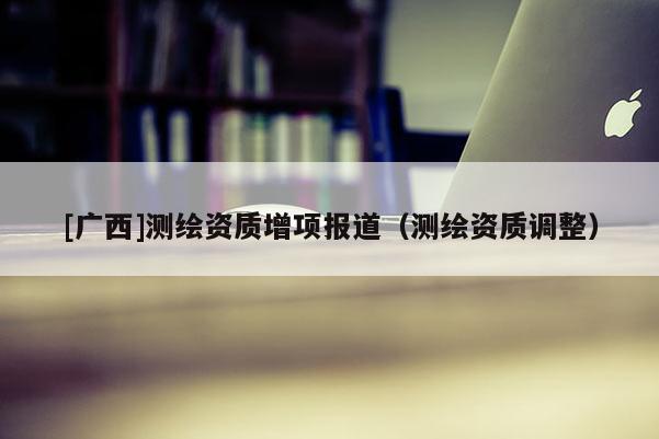 [廣西]測繪資質(zhì)增項報道（測繪資質(zhì)調(diào)整）