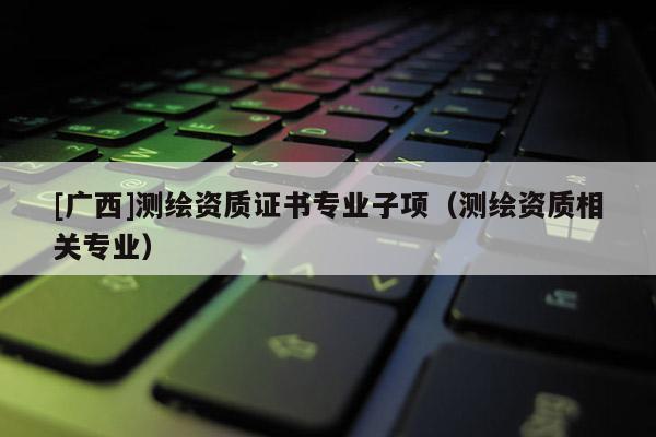 [廣西]測繪資質(zhì)證書專業(yè)子項（測繪資質(zhì)相關(guān)專業(yè)）