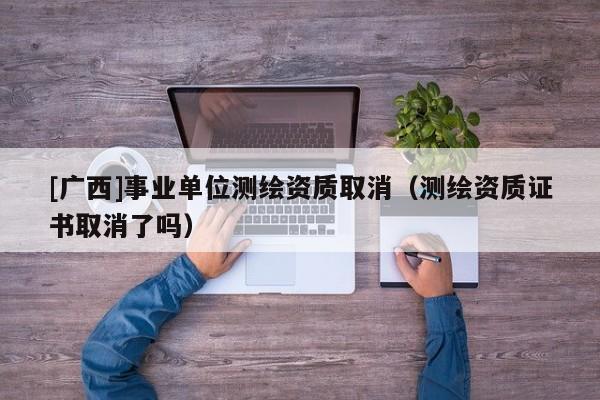[廣西]事業(yè)單位測繪資質(zhì)取消（測繪資質(zhì)證書取消了嗎）