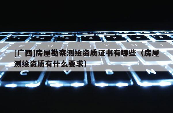 [廣西]房屋勘察測繪資質(zhì)證書有哪些（房屋測繪資質(zhì)有什么要求）