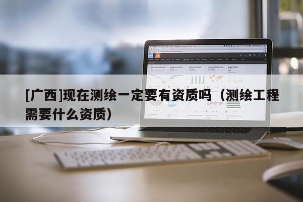 [廣西]現(xiàn)在測繪一定要有資質(zhì)嗎（測繪工程需要什么資質(zhì)）