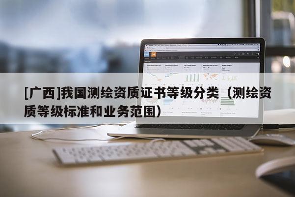 [廣西]我國測繪資質(zhì)證書等級分類（測繪資質(zhì)等級標準和業(yè)務范圍）