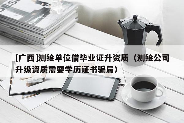 [廣西]測繪單位借畢業(yè)證升資質(zhì)（測繪公司升級資質(zhì)需要學(xué)歷證書騙局）