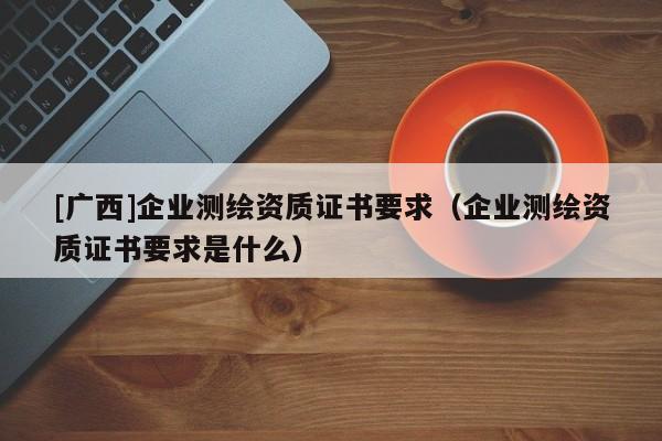 [廣西]企業(yè)測繪資質(zhì)證書要求（企業(yè)測繪資質(zhì)證書要求是什么）